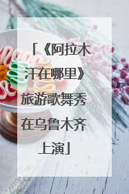 《阿拉木汗在哪里》旅游歌舞秀在乌鲁木齐上演