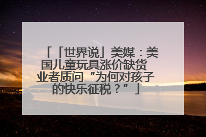 「世界说」美媒：美国儿童玩具涨价缺货 业者质问“为何对孩子的快乐征税？”