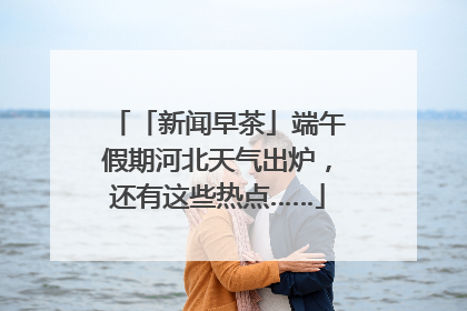 「新闻早茶」端午假期河北天气出炉，还有这些热点……