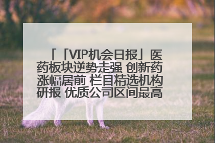 「VIP机会日报」医药板块逆势走强 创新药涨幅居前 栏目精选机构研报 优质公司区间最高涨34.9%