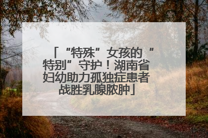“特殊”女孩的“特别”守护！湖南省妇幼助力孤独症患者战胜乳腺脓肿