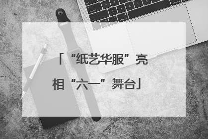 “纸艺华服”亮相“六一”舞台