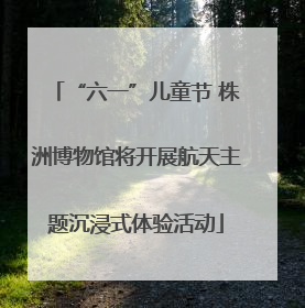 “六一”儿童节 株洲博物馆将开展航天主题沉浸式体验活动