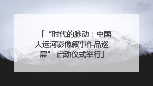 “时代的脉动：中国大运河影像叙事作品巡展” 启动仪式举行