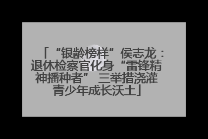 “银龄榜样”侯志龙：退休检察官化身“雷锋精神播种者” 三举措浇灌青少年成长沃土