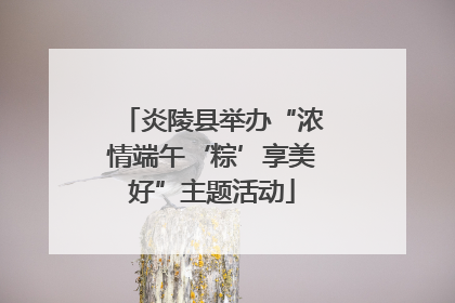 炎陵县举办“浓情端午‘粽’享美好”主题活动