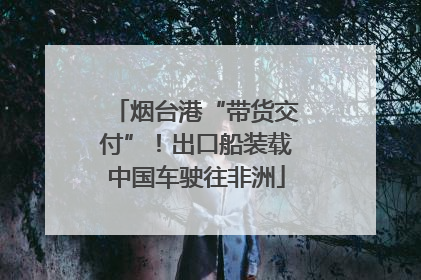烟台港“带货交付”！出口船装载中国车驶往非洲