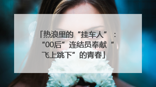 热浪里的“挂车人”：“00后”连结员奉献“飞上跳下”的青春