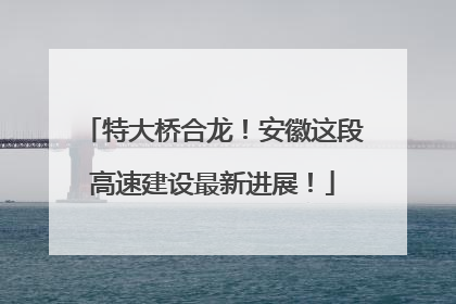 特大桥合龙！安徽这段高速建设最新进展！