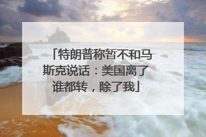 特朗普称暂不和马斯克说话：美国离了谁都转，除了我