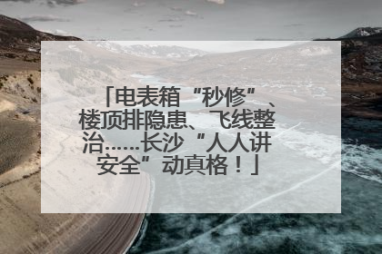 电表箱“秒修”、楼顶排隐患、飞线整治……长沙“人人讲安全”动真格！