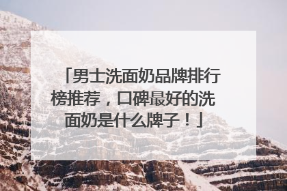 男士洗面奶品牌排行榜推荐，口碑最好的洗面奶是什么牌子！