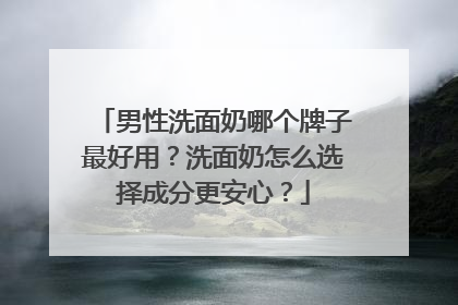 男性洗面奶哪个牌子最好用？洗面奶怎么选择成分更安心？