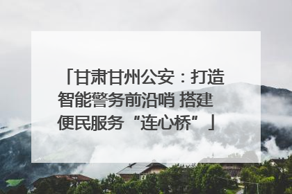 甘肃甘州公安：打造智能警务前沿哨 搭建便民服务“连心桥”