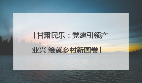 甘肃民乐：党建引领产业兴 绘就乡村新画卷