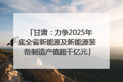 甘肃：力争2025年底全省新能源及新能源装备制造产值超千亿元