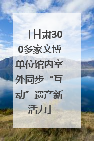 甘肃300多家文博单位馆内室外同步“互动”遗产新活力