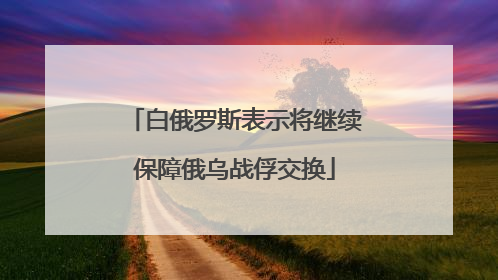 白俄罗斯表示将继续保障俄乌战俘交换
