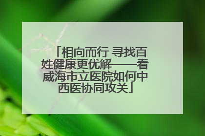 相向而行 寻找百姓健康更优解——看威海市立医院如何中西医协同攻关