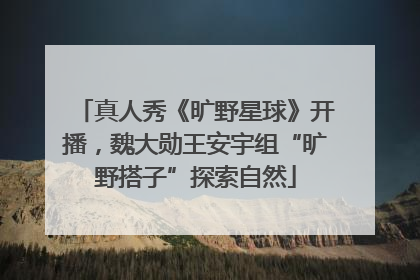 真人秀《旷野星球》开播，魏大勋王安宇组“旷野搭子”探索自然