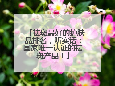 祛斑最好的护肤品排名，听实话：国家唯一认证的祛斑产品！