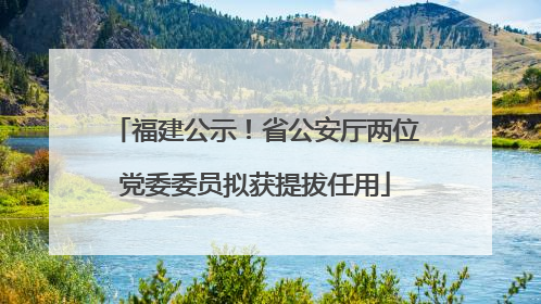 福建公示！省公安厅两位党委委员拟获提拔任用