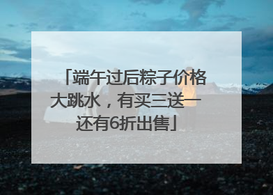 端午过后粽子价格大跳水，有买三送一还有6折出售