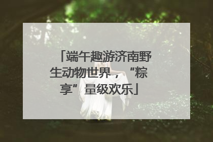 端午趣游济南野生动物世界，“粽享”量级欢乐