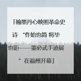翰墨丹心映照革命史诗 “作始也简 将毕也钜——董必武手迹展”在福州开幕
