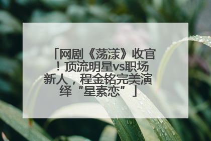 网剧《荡漾》收官！顶流明星vs职场新人，程金铭完美演绎“星素恋”