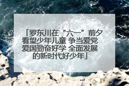 罗东川在“六一”前夕看望少年儿童 争当爱党爱国勤奋好学 全面发展的新时代好少年