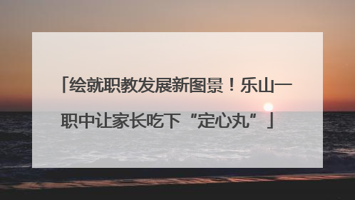 绘就职教发展新图景！乐山一职中让家长吃下“定心丸”