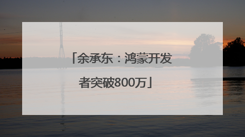 余承东：鸿蒙开发者突破800万
