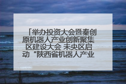 举办投资大会暨秦创原机器人产业创新聚集区建设大会 未央区启动“陕西省机器人产业聚集区”建设