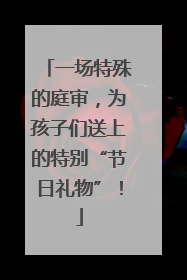 一场特殊的庭审，为孩子们送上的特别“节日礼物”！