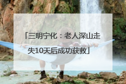 三明宁化：老人深山走失10天后成功获救