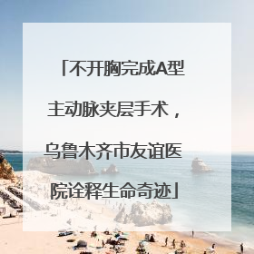 不开胸完成A型主动脉夹层手术，乌鲁木齐市友谊医院诠释生命奇迹