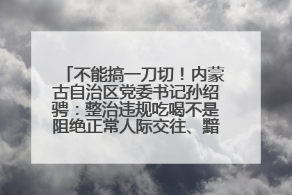 不能搞一刀切！内蒙古自治区党委书记孙绍骋：整治违规吃喝不是阻绝正常人际交往、黯淡人间烟火