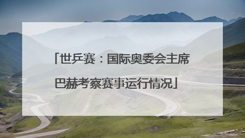 世乒赛：国际奥委会主席巴赫考察赛事运行情况