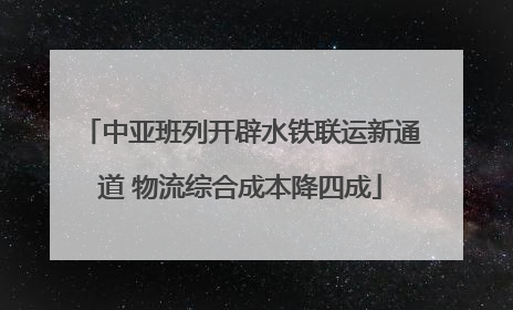 中亚班列开辟水铁联运新通道 物流综合成本降四成