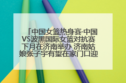 中国女篮热身赛·中国VS波黑国际女篮对抗赛下月在济南举办 济南姑娘张子宇有望在家门口迎来国家队首秀
