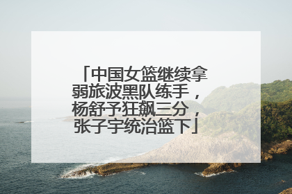 中国女篮继续拿弱旅波黑队练手，杨舒予狂飙三分，张子宇统治篮下