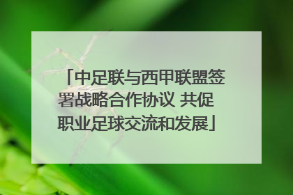 中足联与西甲联盟签署战略合作协议 共促职业足球交流和发展