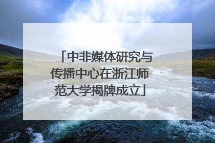 中非媒体研究与传播中心在浙江师范大学揭牌成立