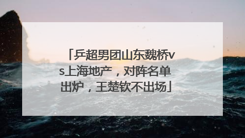 乒超男团山东魏桥vs上海地产，对阵名单出炉，王楚钦不出场