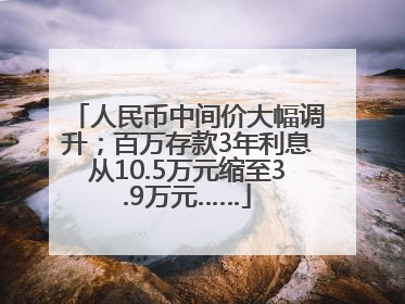 人民币中间价大幅调升；百万存款3年利息从10.5万元缩至3.9万元……