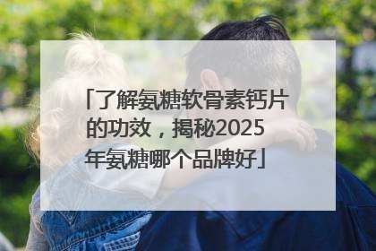 了解氨糖软骨素钙片的功效，揭秘2025年氨糖哪个品牌好
