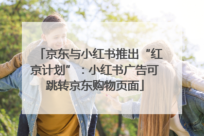 京东与小红书推出“红京计划”：小红书广告可跳转京东购物页面
