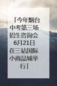 今年烟台中考第三场招生咨询会6月21日在三站国际小商品城举行