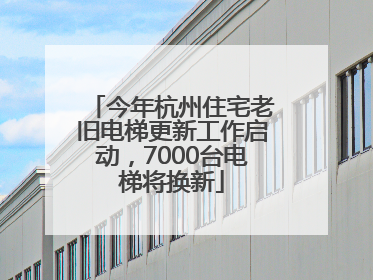 今年杭州住宅老旧电梯更新工作启动，7000台电梯将换新